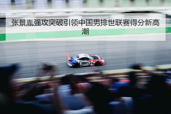 张景胤强攻突破引领中国男排世联赛得分新高潮